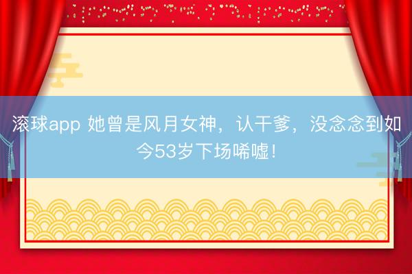 滚球app 她曾是风月女神,认干爹,没念念到如今53岁下场唏嘘!