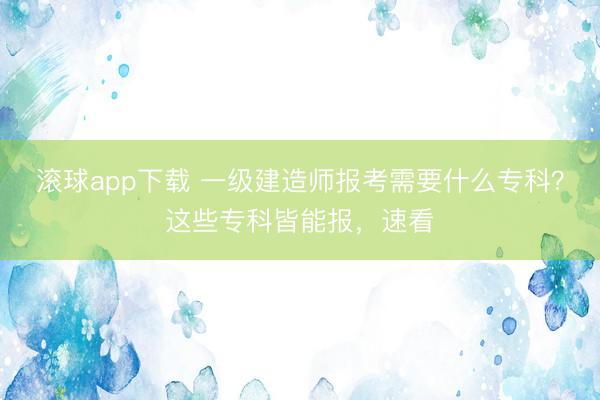 滚球app下载 一级建造师报考需要什么专科?这些专科皆能报,速看