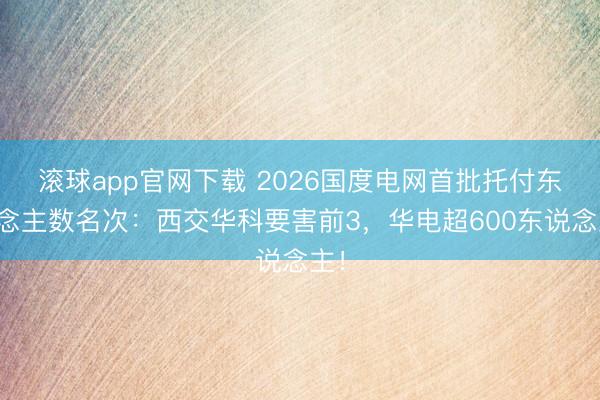 滚球app官网下载 2026国度电网首批托付东说念主数名次:西交华科要害前3,华电超600东说念主!