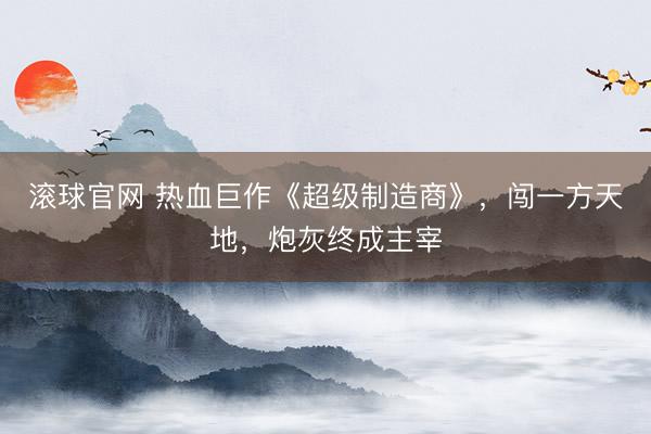 滚球官网 热血巨作《超级制造商》，闯一方天地，炮灰终成主宰
