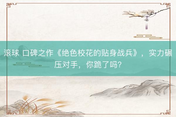 滚球 口碑之作《绝色校花的贴身战兵》，实力碾压对手，你跪了吗？