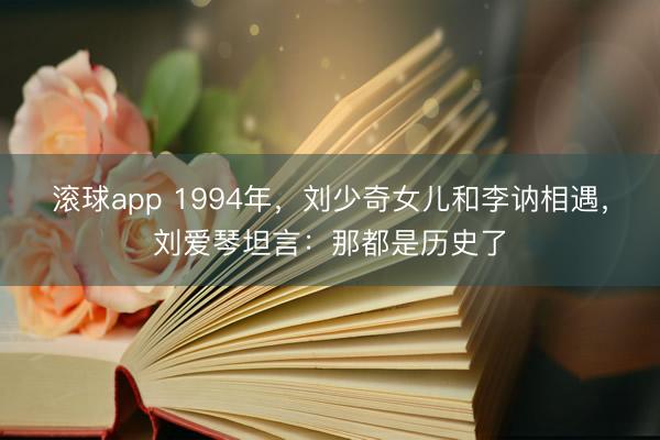 滚球app 1994年，刘少奇女儿和李讷相遇，刘爱琴坦言：那都是历史了