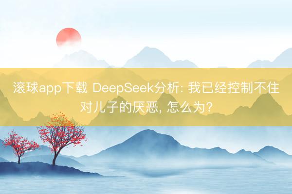 滚球app下载 DeepSeek分析: 我已经控制不住对儿子的厌恶， 怎么为?