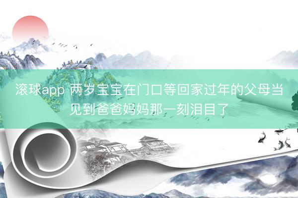 滚球app 两岁宝宝在门口等回家过年的父母当见到爸爸妈妈那一刻泪目了