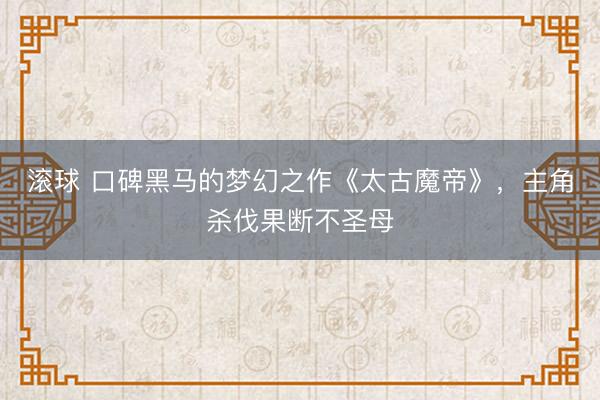 滚球 口碑黑马的梦幻之作《太古魔帝》，主角杀伐果断不圣母