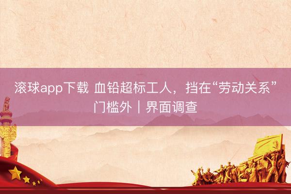 滚球app下载 血铅超标工人，挡在“劳动关系”门槛外｜界面调查