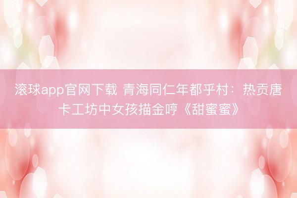 滚球app官网下载 青海同仁年都乎村:热贡唐卡工坊中女孩描金哼《甜蜜蜜》