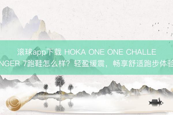 滚球app下载 HOKA ONE ONE CHALLENGER 7跑鞋怎么样？轻盈缓震，畅享舒适跑步体验
