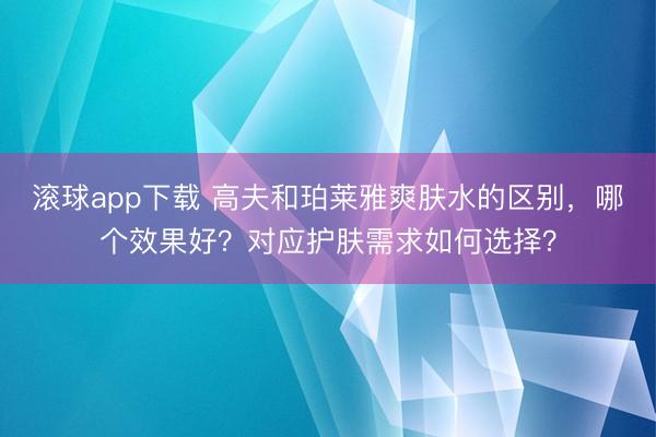 滚球app下载 高夫和珀莱雅爽肤水的区别,哪个效果好?对应护肤需求如何选择?