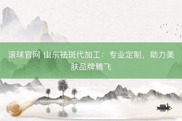 滚球官网 山东祛斑代加工:专业定制,助力美肤品牌腾飞
