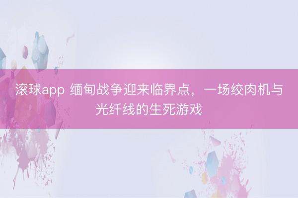 滚球app 缅甸战争迎来临界点,一场绞肉机与光纤线的生死游戏