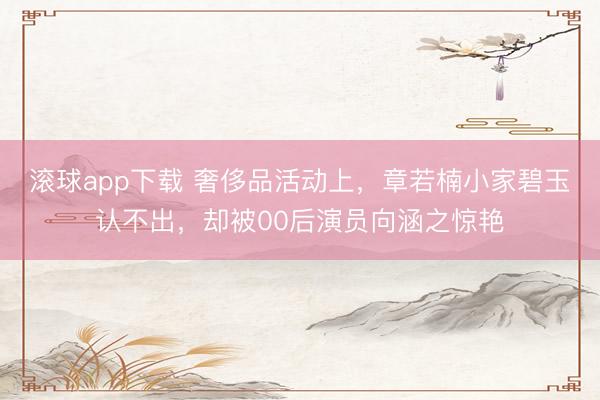 滚球app下载 奢侈品活动上，章若楠小家碧玉认不出，却被00后演员向涵之惊艳