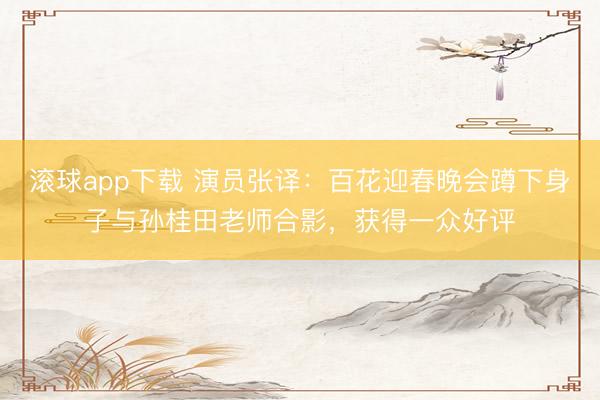 滚球app下载 演员张译：百花迎春晚会蹲下身子与孙桂田老师合影，获得一众好评