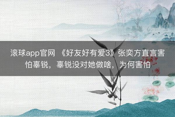 滚球app官网 《好友好有爱3》张奕方直言害怕辜锐，辜锐没对她做啥，为何害怕