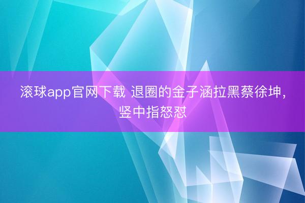 滚球app官网下载 退圈的金子涵拉黑蔡徐坤,竖中指怒怼