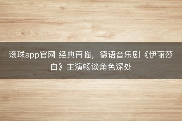 滚球app官网 经典再临,德语音乐剧《伊丽莎白》主演畅谈角色深处