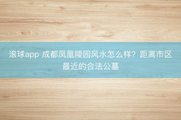 滚球app 成都凤凰陵园风水怎么样？距离市区最近的合法公墓