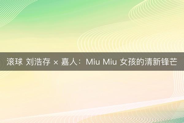 滚球 刘浩存 × 嘉人：Miu Miu 女孩的清新锋芒