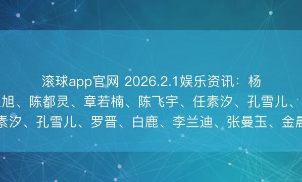滚球app官网 2026.2.1娱乐资讯：杨颖、王一博、杨幂、陈星旭、陈都灵、章若楠、陈飞宇、任素汐、孔雪儿、罗晋、白鹿、李兰迪、张曼玉、金晨、魏大勋