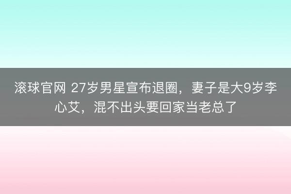 滚球官网 27岁男星宣布退圈,妻子是大9岁李心艾,混不出头要回家当老总了