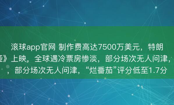 滚球app官网 制作费高达7500万美元，特朗普夫人纪录片《梅拉尼娅》上映，全球遇冷票房惨淡，部分场次无人问津，“烂番茄”评分低至1.7分