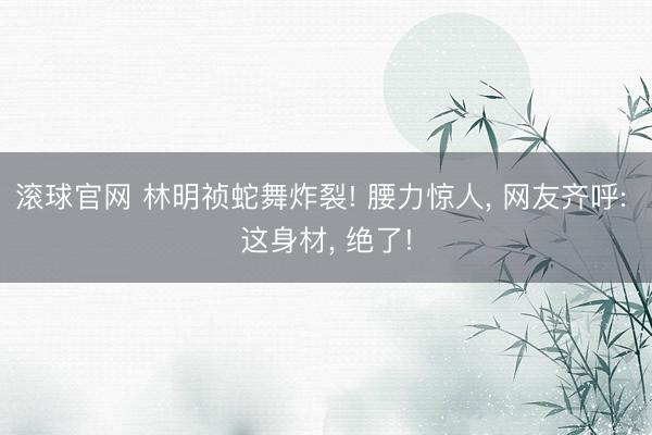 滚球官网 林明祯蛇舞炸裂! 腰力惊人， 网友齐呼: 这身材， 绝了!