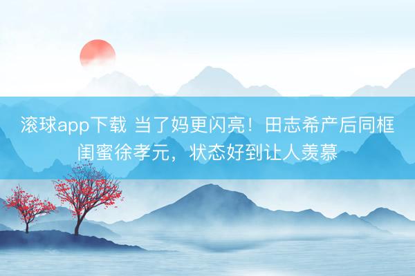 滚球app下载 当了妈更闪亮!田志希产后同框闺蜜徐孝元,状态好到让人羡慕