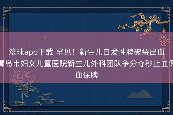 滚球app下载 罕见!新生儿自发性脾破裂出血,青岛市妇女儿童医院新生儿外科团队争分夺秒止血保脾