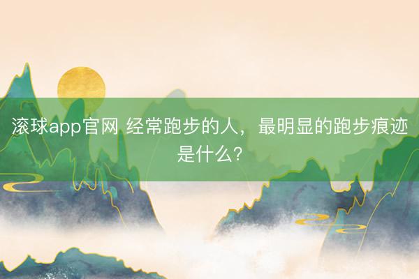 滚球app官网 经常跑步的人，最明显的跑步痕迹是什么？