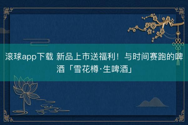 滚球app下载 新品上市送福利！与时间赛跑的啤酒「雪花樽·生啤酒」