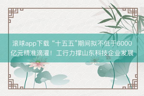 滚球app下载 “十五五”期间拟不低于6000亿元精准滴灌！工行力撑山东科技企业发展