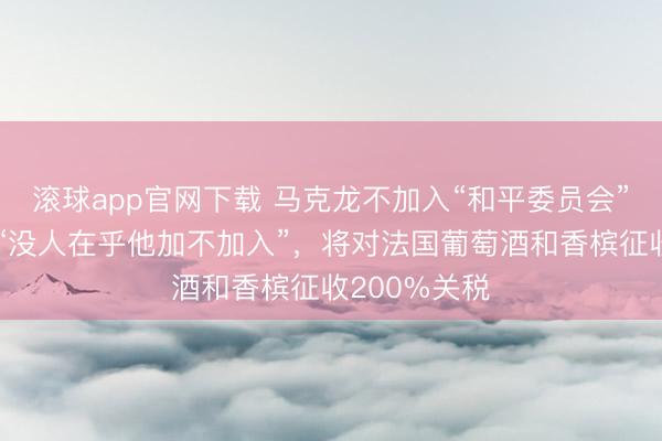 滚球app官网下载 马克龙不加入“和平委员会”,特朗普:“没人在乎他加不加入”,将对法国葡萄酒和香槟征收200%关税