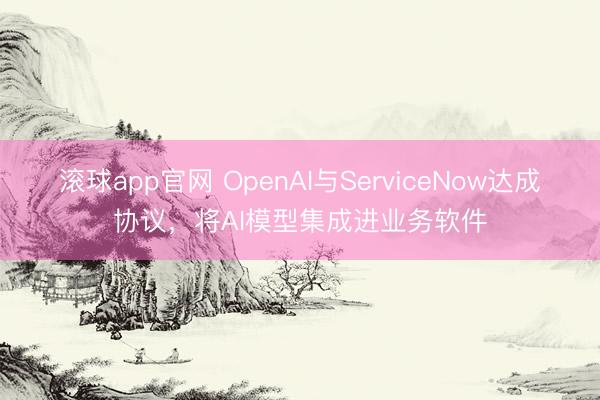 滚球app官网 OpenAI与ServiceNow达成协议，将AI模型集成进业务软件