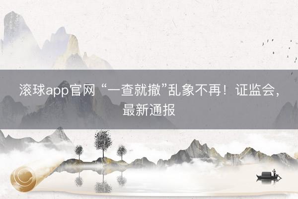 滚球app官网 “一查就撤”乱象不再！证监会，最新通报