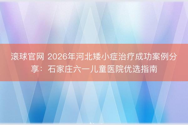 滚球官网 2026年河北矮小症治疗成功案例分享:石家庄六一儿童医院优选指南