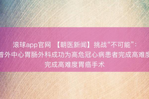 滚球app官网 【朝医新闻】挑战“不可能”:常营院区普外中心胃肠外科成功为高危冠心病患者完成高难度胃癌手术