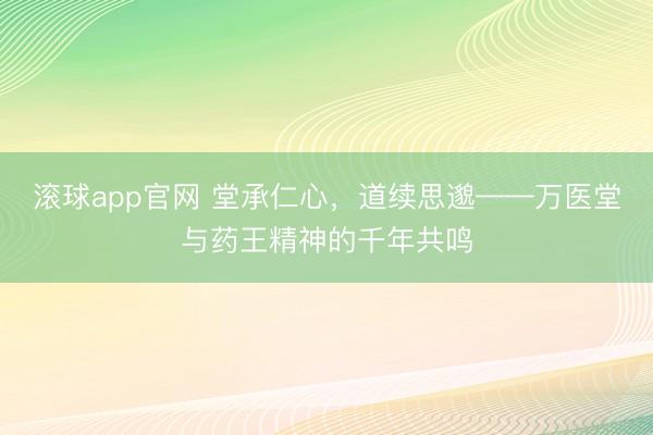 滚球app官网 堂承仁心，道续思邈——万医堂与药王精神的千年共鸣