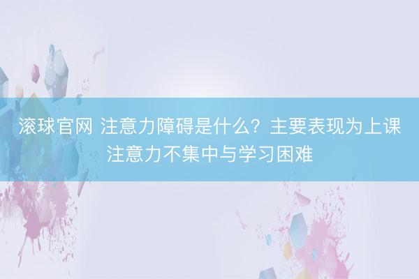滚球官网 注意力障碍是什么？主要表现为上课注意力不集中与学习困难