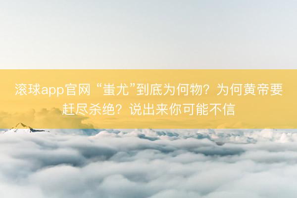 滚球app官网 “蚩尤”到底为何物?为何黄帝要赶尽杀绝?说出来你可能不信
