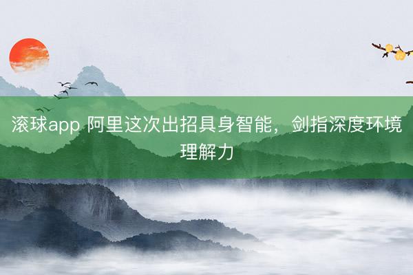 滚球app 阿里这次出招具身智能，剑指深度环境理解力
