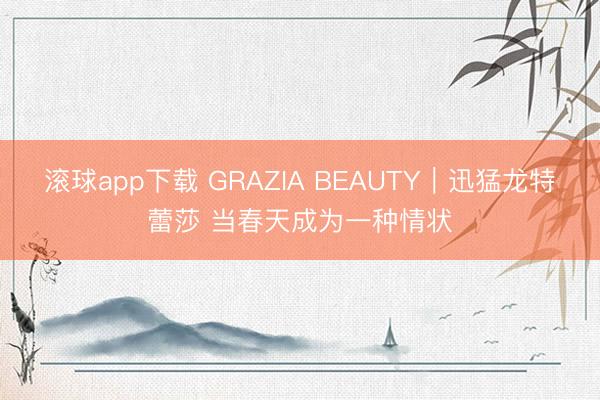 滚球app下载 GRAZIA BEAUTY｜迅猛龙特蕾莎 当春天成为一种情状