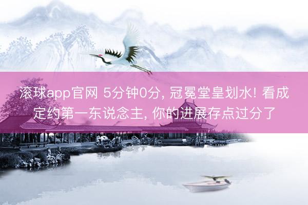 滚球app官网 5分钟0分, 冠冕堂皇划水! 看成定约第一东说念主, 你的进展存点过分了