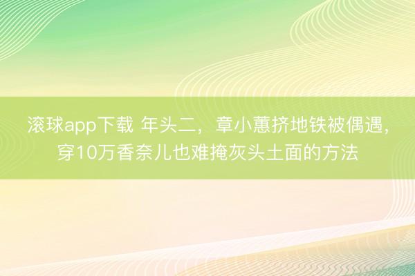 滚球app下载 年头二,章小蕙挤地铁被偶遇,穿10万香奈儿也难掩灰头土面的方法