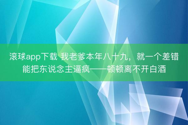 滚球app下载 我老爹本年八十九，就一个差错能把东说念主逼疯——顿顿离不开白酒