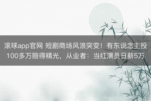 滚球app官网 短剧商场风浪突变！有东说念主投100多万赔得精光，从业者：当红演员日薪5万