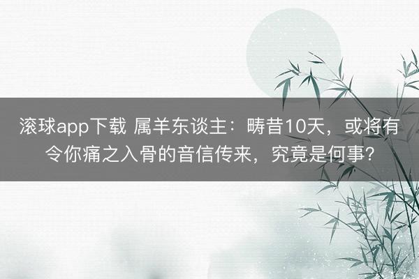 滚球app下载 属羊东谈主:畴昔10天,或将有令你痛之入骨的音信传来,究竟是何事?