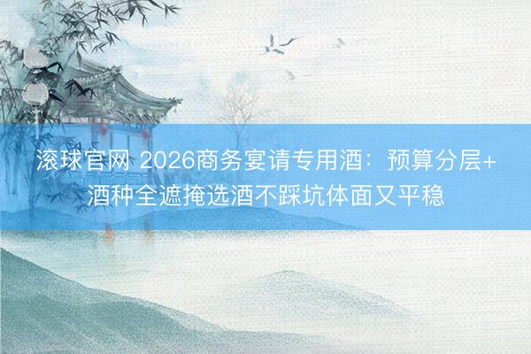 滚球官网 2026商务宴请专用酒：预算分层+酒种全遮掩选酒不踩坑体面又平稳