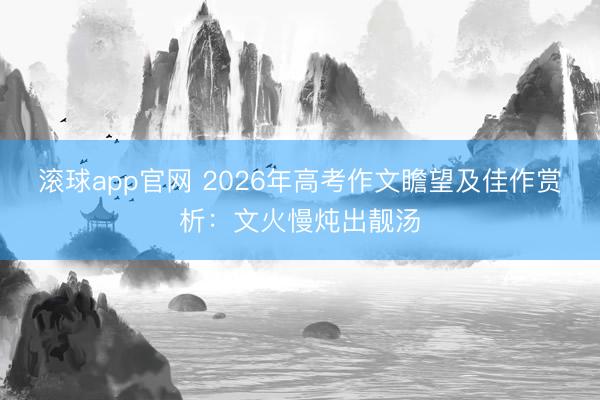 滚球app官网 2026年高考作文瞻望及佳作赏析:文火慢炖出靓汤