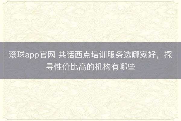 滚球app官网 共话西点培训服务选哪家好，探寻性价比高的机构有哪些