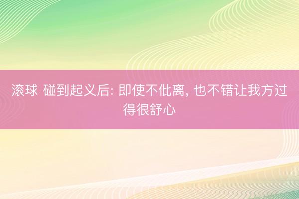 滚球 碰到起义后: 即使不仳离， 也不错让我方过得很舒心